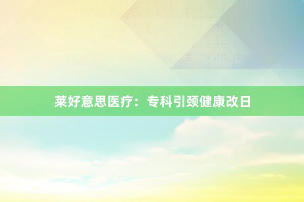 莱好意思医疗：专科引颈健康改日